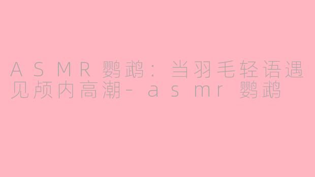 ASMR鹦鹉：当羽毛轻语遇见颅内高潮