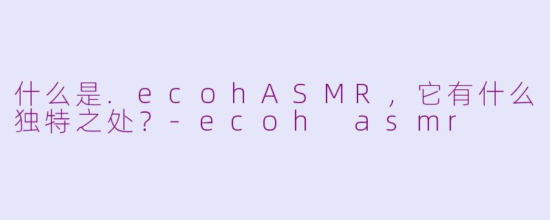 什么是.ecohASMR，它有什么独特之处？-ecoh asmr
