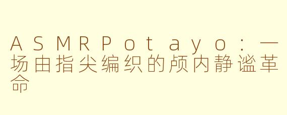 ASMRPotayo:一场由指尖编织的颅内静谧革命