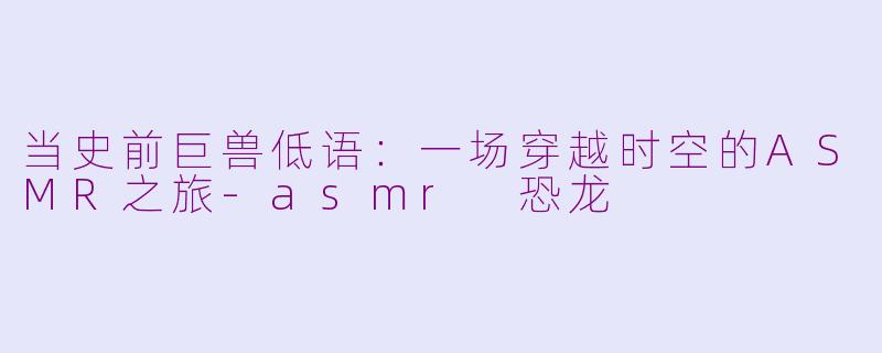 当史前巨兽低语：一场穿越时空的ASMR之旅-asmr 恐龙