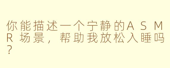 你能描述一个宁静的ASMR场景，帮助我放松入睡吗？