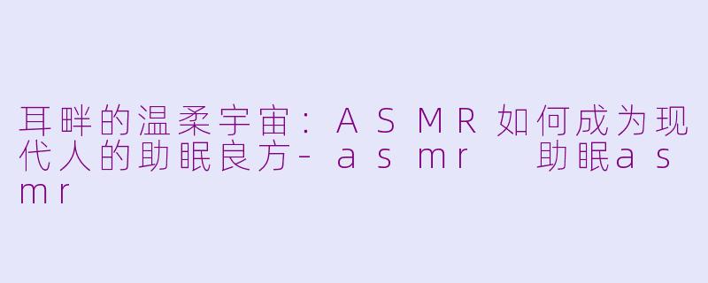 耳畔的温柔宇宙:ASMR如何成为现代人的助眠良方-asmr 助眠asmr