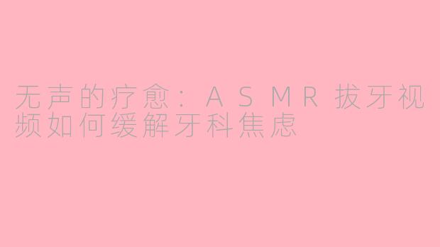 无声的疗愈：ASMR拔牙视频如何缓解牙科焦虑