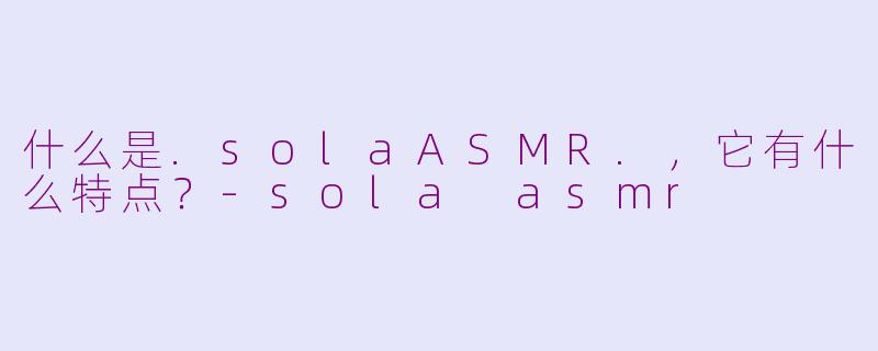 什么是.solaASMR.,它有什么特点?-sola asmr