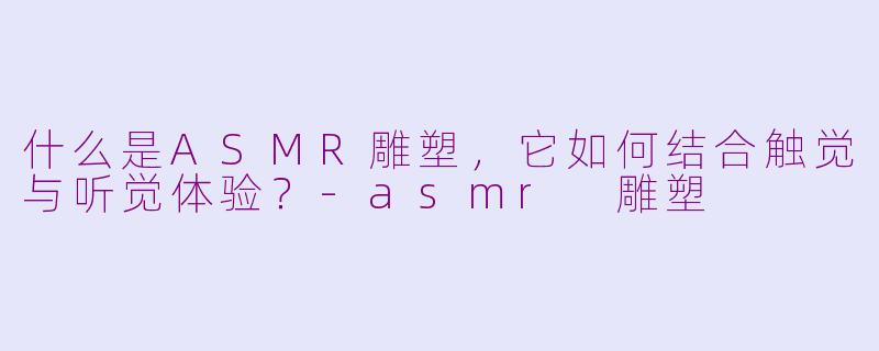 什么是ASMR雕塑,它如何结合触觉与听觉体验?-asmr 雕塑