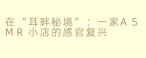 在“耳畔秘境”:一家ASMR小店的感官复兴