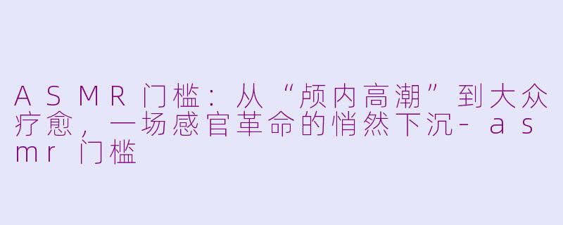 ASMR门槛：从“颅内高潮”到大众疗愈，一场感官革命的悄然下沉-asmr门槛