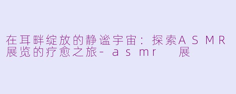 在耳畔绽放的静谧宇宙：探索ASMR展览的疗愈之旅-asmr 展
