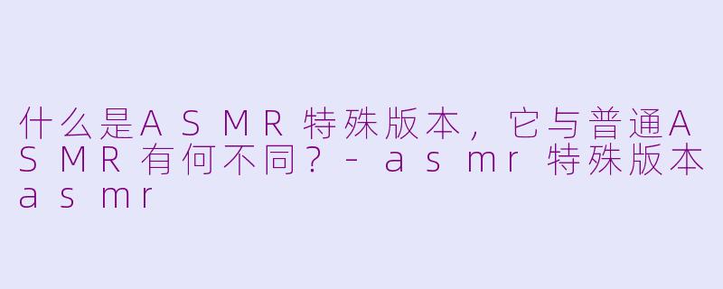 什么是ASMR特殊版本，它与普通ASMR有何不同？-asmr特殊版本asmr