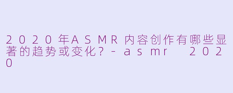 2020年ASMR内容创作有哪些显著的趋势或变化?-asmr 2020