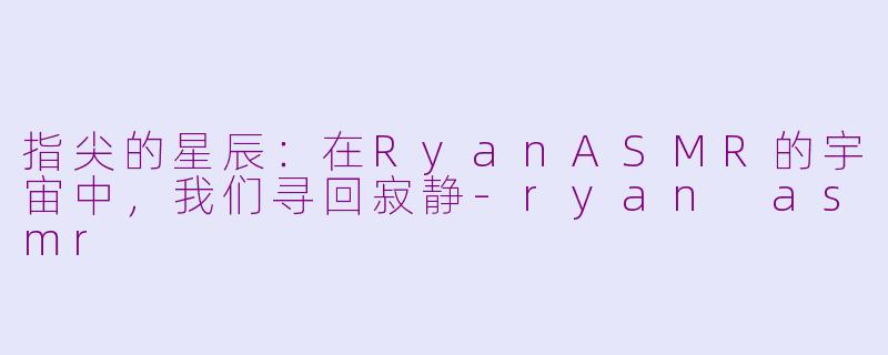 指尖的星辰:在RyanASMR的宇宙中,我们寻回寂静-ryan asmr