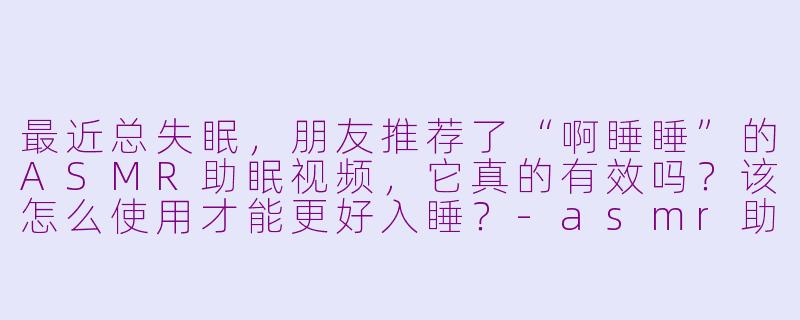 最近总失眠，朋友推荐了“啊睡睡”的ASMR助眠视频，它真的有效吗？该怎么使用才能更好入睡？-asmr助眠视频啊睡睡