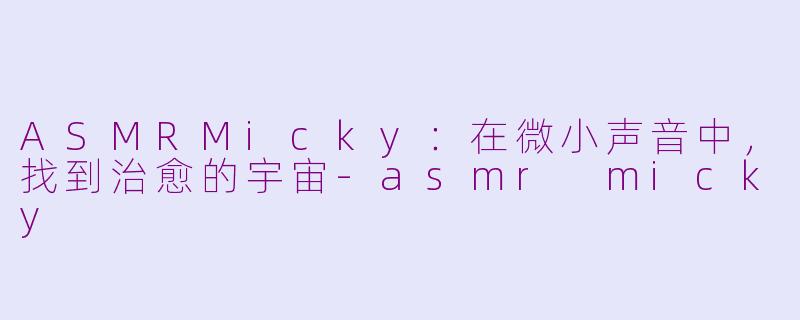 ASMRMicky:在微小声音中,找到治愈的宇宙-asmr micky