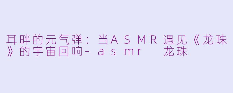 耳畔的元气弹：当ASMR遇见《龙珠》的宇宙回响-asmr 龙珠