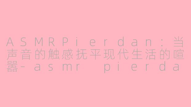 ASMRPierdan：当声音的触感抚平现代生活的喧嚣-asmr pierdan