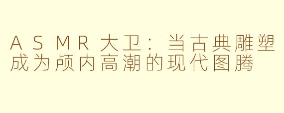 ASMR大卫:当古典雕塑成为颅内高潮的现代图腾