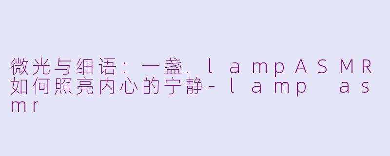 微光与细语:一盏.lampASMR如何照亮内心的宁静-lamp asmr