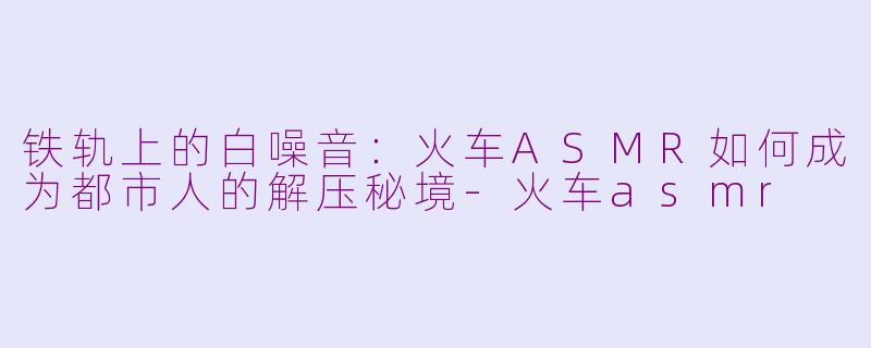 铁轨上的白噪音:火车ASMR如何成为都市人的解压秘境-火车asmr