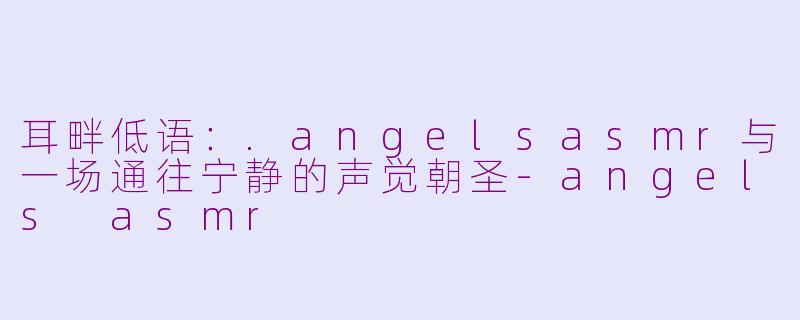 耳畔低语:.angelsasmr与一场通往宁静的声觉朝圣-angels asmr