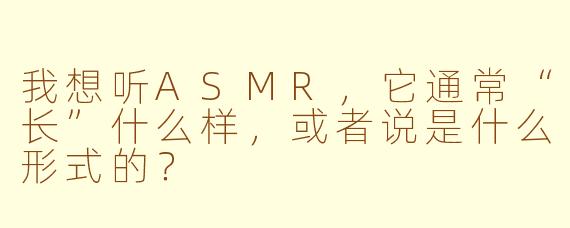 我想听ASMR，它通常“长”什么样，或者说是什么形式的？