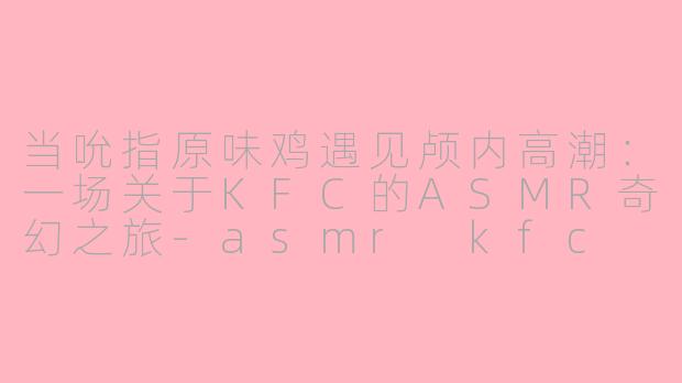 当吮指原味鸡遇见颅内高潮：一场关于KFC的ASMR奇幻之旅-asmr kfc