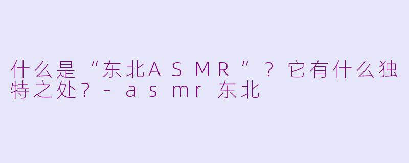什么是“东北ASMR”？它有什么独特之处？-asmr东北
