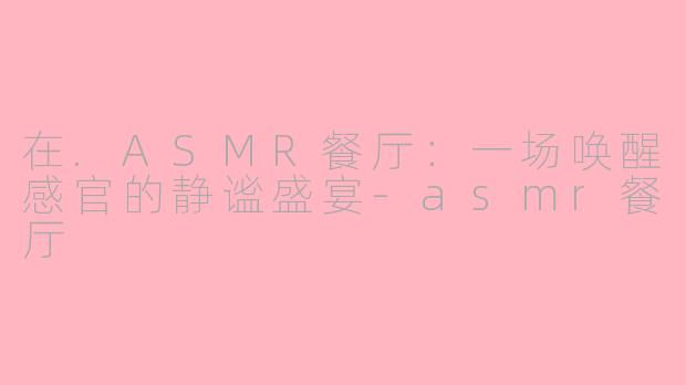 在.ASMR餐厅:一场唤醒感官的静谧盛宴-asmr餐厅