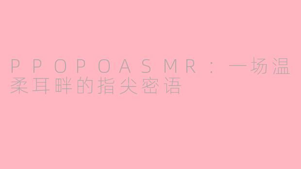 PPOPOASMR：一场温柔耳畔的指尖密语