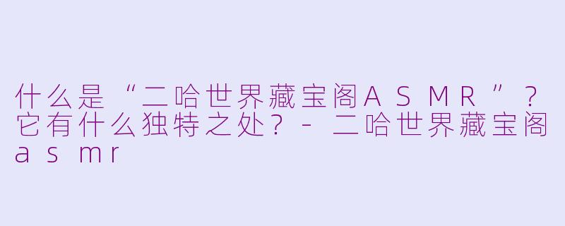 什么是“二哈世界藏宝阁ASMR”？它有什么独特之处？-二哈世界藏宝阁asmr