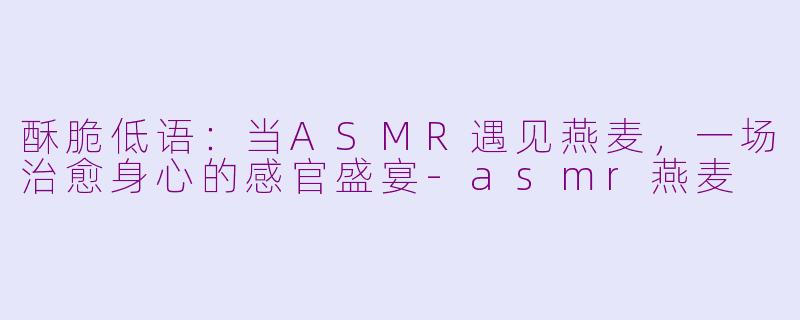 酥脆低语:当ASMR遇见燕麦,一场治愈身心的感官盛宴-asmr燕麦