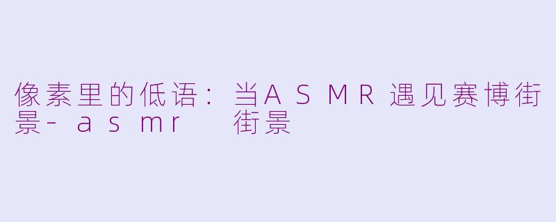 像素里的低语：当ASMR遇见赛博街景-asmr 街景
