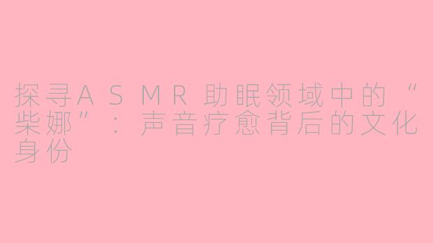 探寻ASMR助眠领域中的“柴娜”：声音疗愈背后的文化身份