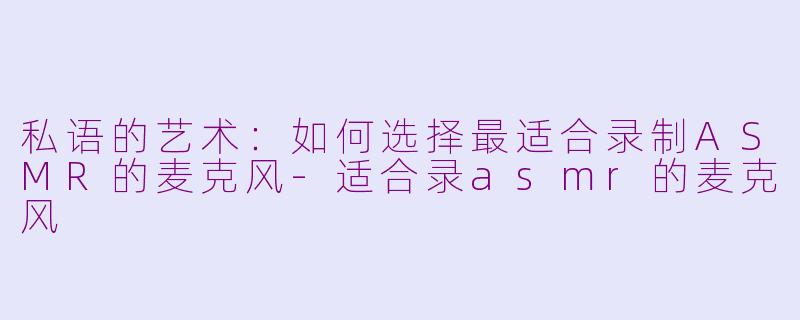 私语的艺术：如何选择最适合录制ASMR的麦克风-适合录asmr的麦克风
