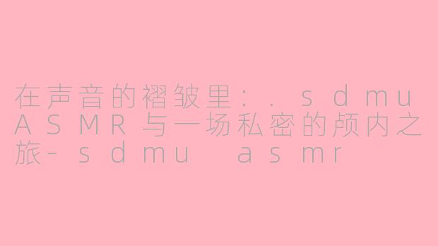 在声音的褶皱里：.sdmuASMR与一场私密的颅内之旅-sdmu asmr