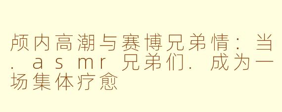 颅内高潮与赛博兄弟情：当.asmr兄弟们.成为一场集体疗愈
