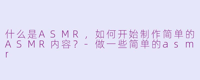 什么是ASMR，如何开始制作简单的ASMR内容？-做一些简单的asmr