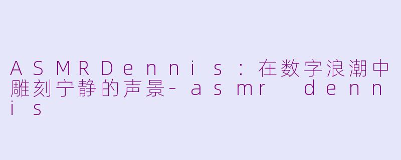 ASMRDennis：在数字浪潮中雕刻宁静的声景-asmr dennis