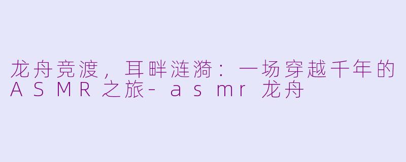 龙舟竞渡，耳畔涟漪：一场穿越千年的ASMR之旅-asmr龙舟