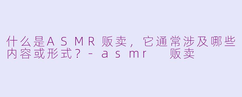 什么是ASMR贩卖,它通常涉及哪些内容或形式?-asmr 贩卖