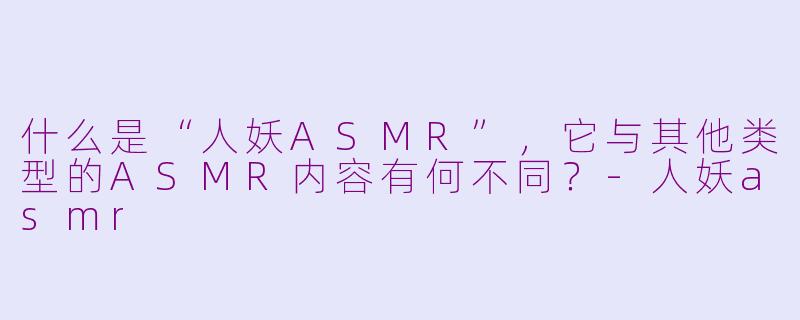 什么是“人妖ASMR”，它与其他类型的ASMR内容有何不同？-人妖asmr
