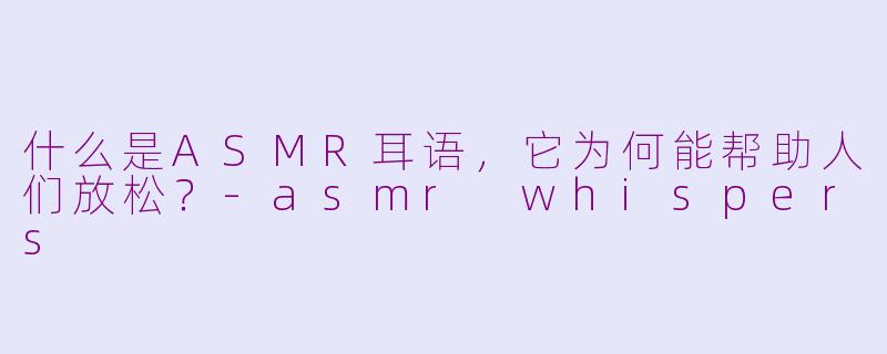 什么是ASMR耳语，它为何能帮助人们放松？-asmr whispers