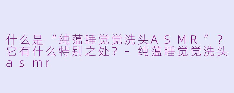 什么是“纯蕰睡觉觉洗头ASMR”?它有什么特别之处?-纯蕰睡觉觉洗头asmr