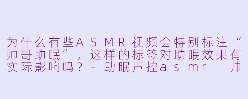 为什么有些ASMR视频会特别标注“帅哥助眠”,这样的标签对助眠效果有实际影响吗?-助眠声控asmr 帅哥