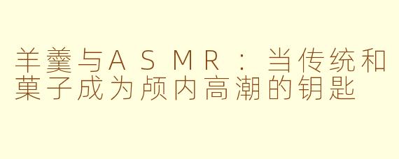 羊羹与ASMR:当传统和菓子成为颅内高潮的钥匙