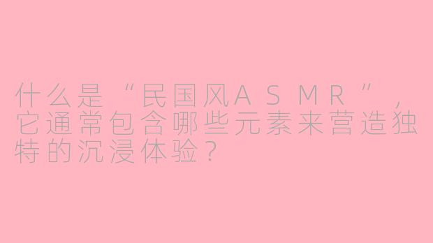 什么是“民国风ASMR”,它通常包含哪些元素来营造独特的沉浸体验?