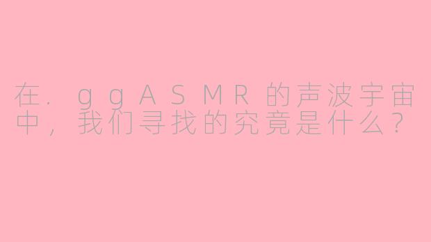 在.ggASMR的声波宇宙中，我们寻找的究竟是什么？