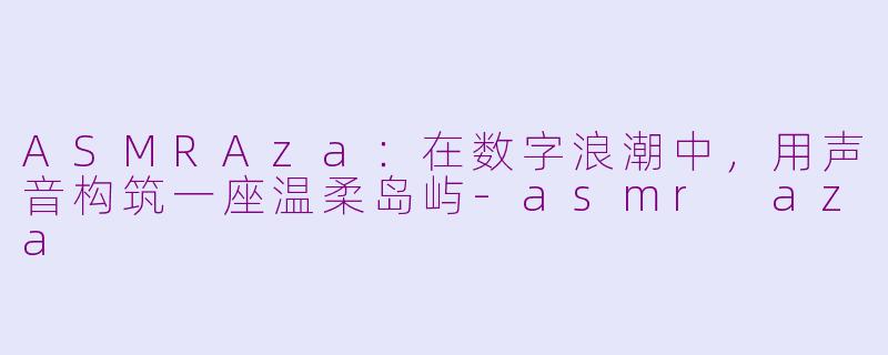 ASMRAza:在数字浪潮中,用声音构筑一座温柔岛屿-asmr aza