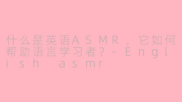 什么是英语ASMR,它如何帮助语言学习者?-English asmr