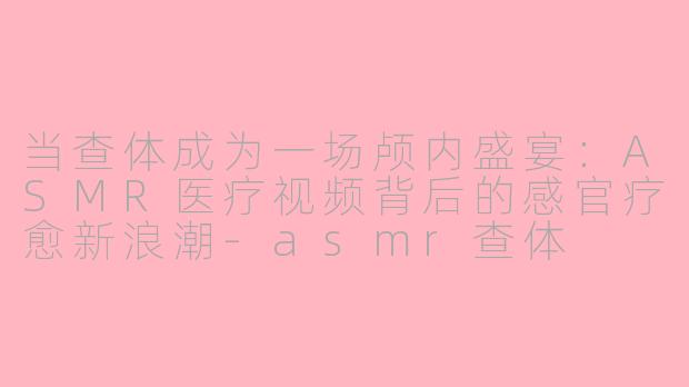 当查体成为一场颅内盛宴:ASMR医疗视频背后的感官疗愈新浪潮-asmr查体