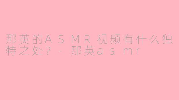 那英的ASMR视频有什么独特之处？-那英asmr